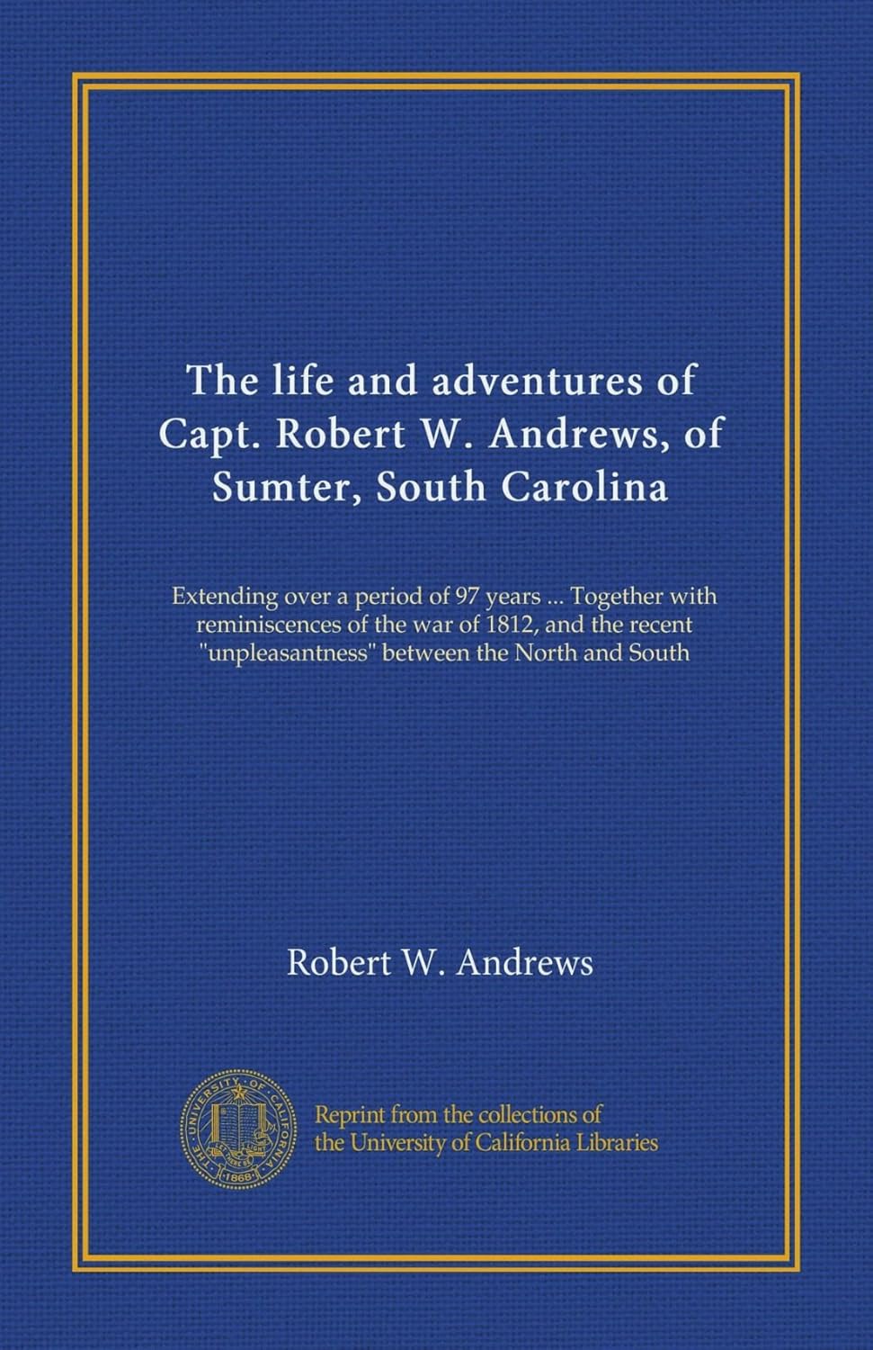 The life and adventures of Capt. Robert W. Andrews, of Sumter, South Carolina: Extending over a period of 97 years ... Together with reminiscences of ... "unpleasantness" between the North and South